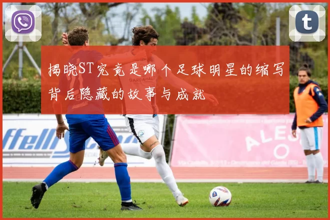 揭晓ST究竟是哪个足球明星的缩写背后隐藏的故事与成就