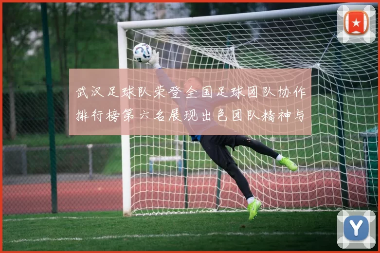 武汉足球队荣登全国足球团队协作排行榜第六名展现出色团队精神与实力