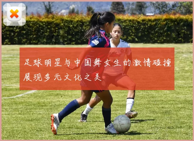 足球明星与中国舞女生的激情碰撞展现多元文化之美