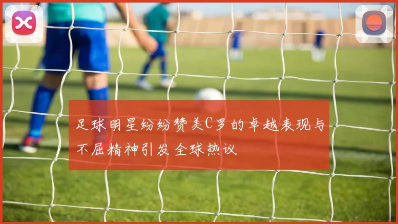 足球明星纷纷赞美C罗的卓越表现与不屈精神引发全球热议
