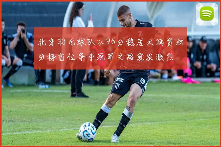 北京羽毛球队以96分稳居大满贯积分榜首位争夺冠军之路愈发激烈